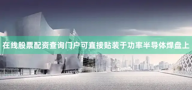 在线股票配资查询门户可直接贴装于功率半导体焊盘上
