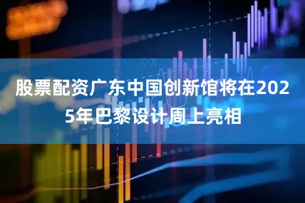 股票配资广东中国创新馆将在2025年巴黎设计周上亮相