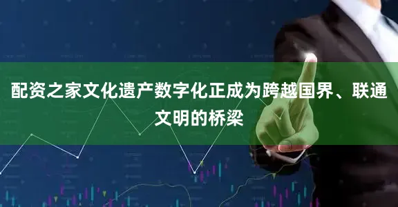 配资之家文化遗产数字化正成为跨越国界、联通文明的桥梁