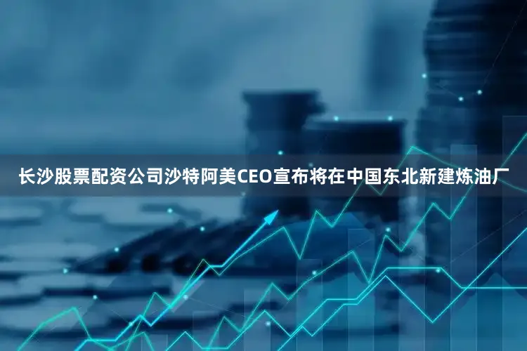 长沙股票配资公司沙特阿美CEO宣布将在中国东北新建炼油厂