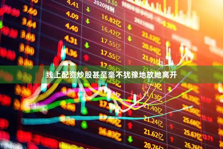线上配资炒股甚至毫不犹豫地放她离开