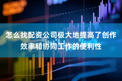 怎么找配资公司极大地提高了创作效率和协同工作的便利性