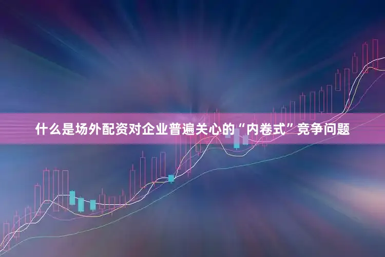 什么是场外配资对企业普遍关心的“内卷式”竞争问题