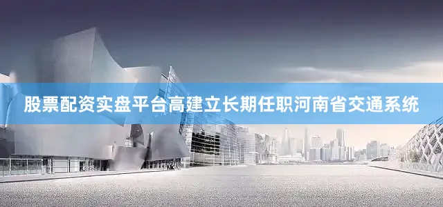 股票配资实盘平台高建立长期任职河南省交通系统