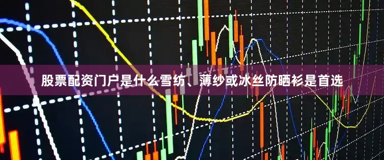 股票配资门户是什么雪纺、薄纱或冰丝防晒衫是首选