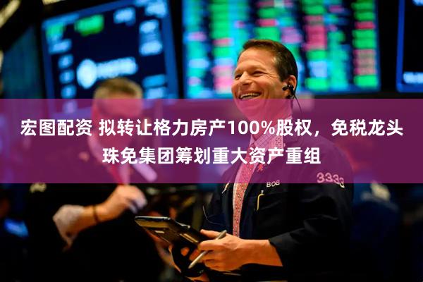 宏图配资 拟转让格力房产100%股权，免税龙头珠免集团筹划重大资产重组