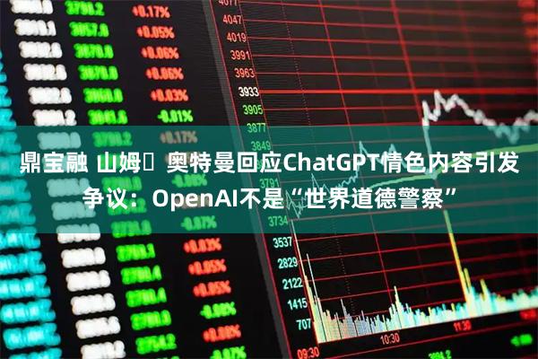 鼎宝融 山姆・奥特曼回应ChatGPT情色内容引发争议：OpenAI不是“世界道德警察”