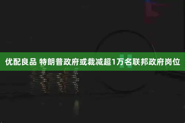 优配良品 特朗普政府或裁减超1万名联邦政府岗位