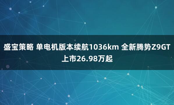 盛宝策略 单电机版本续航1036km 全新腾势Z9GT上市26.98万起