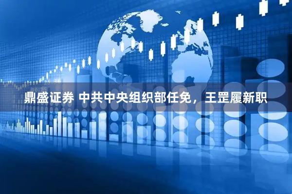 鼎盛证券 中共中央组织部任免，王罡履新职