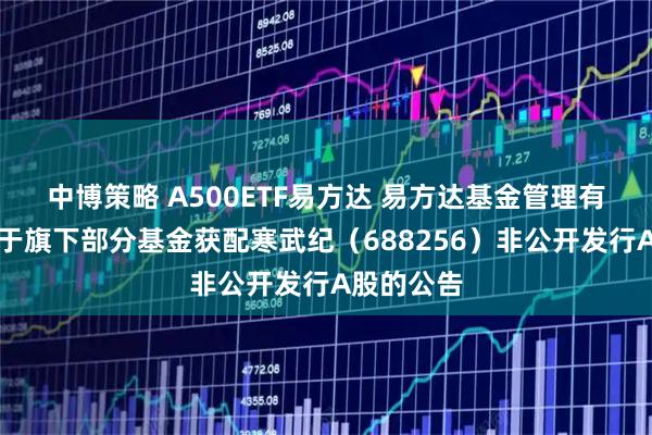 中博策略 A500ETF易方达 易方达基金管理有限公司关于旗下部分基金获配寒武纪（688256）非公开发行A股的公告