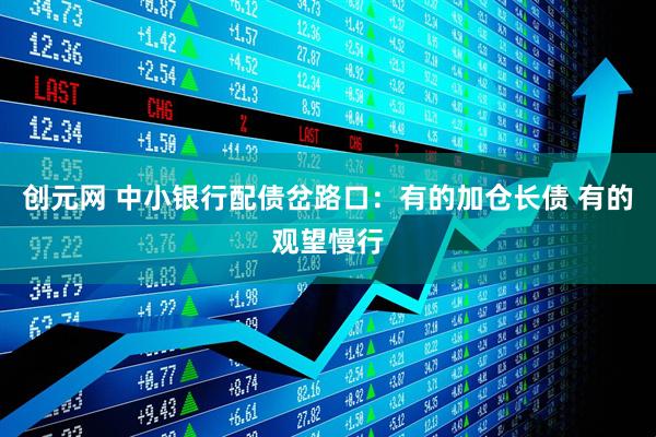 创元网 中小银行配债岔路口：有的加仓长债 有的观望慢行