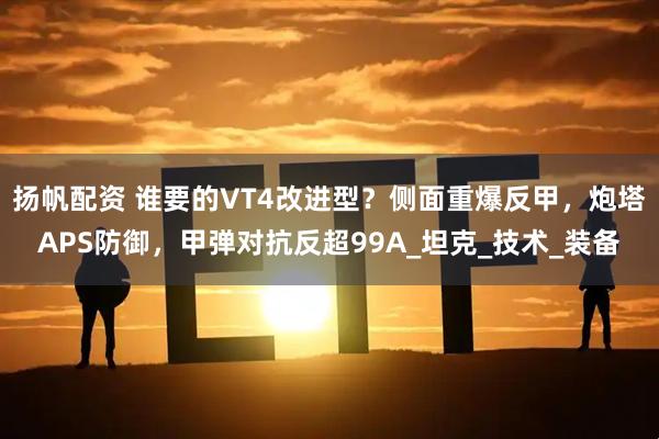 扬帆配资 谁要的VT4改进型？侧面重爆反甲，炮塔APS防御，甲弹对抗反超99A_坦克_技术_装备