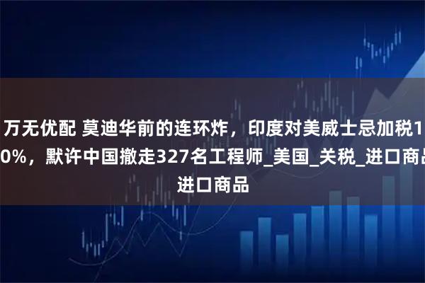 万无优配 莫迪华前的连环炸，印度对美威士忌加税150%，默许中国撤走327名工程师_美国_关税_进口商品