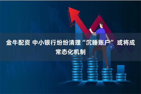 金牛配资 中小银行纷纷清理“沉睡账户” 或将成常态化机制