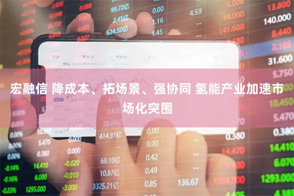 宏融信 降成本、拓场景、强协同 氢能产业加速市场化突围