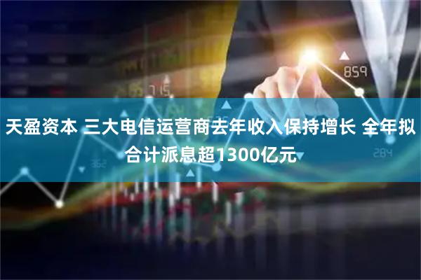 天盈资本 三大电信运营商去年收入保持增长 全年拟合计派息超1300亿元