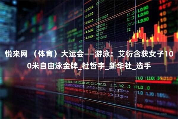 悦来网 （体育）大运会——游泳：艾衍含获女子100米自由泳金牌_杜哲宇_新华社_选手