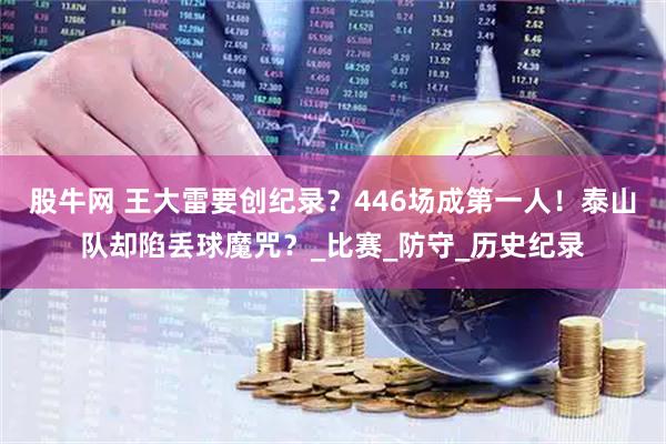 股牛网 王大雷要创纪录？446场成第一人！泰山队却陷丢球魔咒？_比赛_防守_历史纪录