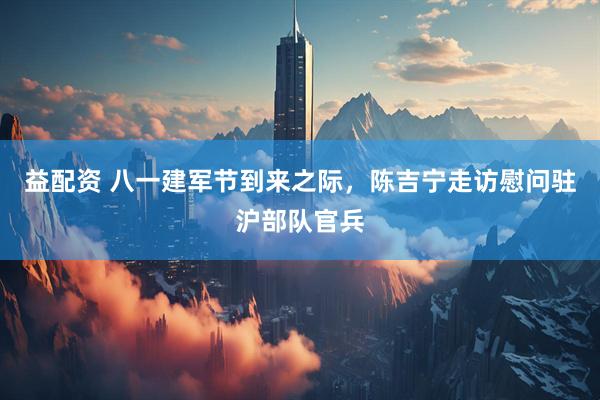 益配资 八一建军节到来之际，陈吉宁走访慰问驻沪部队官兵