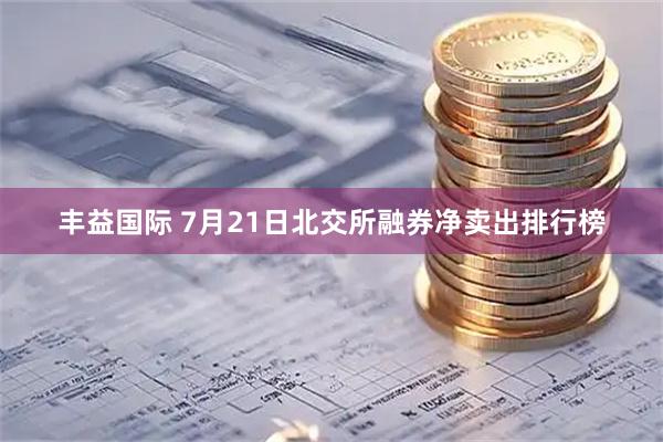 丰益国际 7月21日北交所融券净卖出排行榜