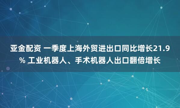 亚金配资 一季度上海外贸进出口同比增长21.9% 工业机器人、手术机器人出口翻倍增长