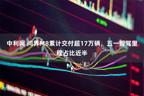 中利网 问界M8累计交付超17万辆，五一智驾里程占比近半