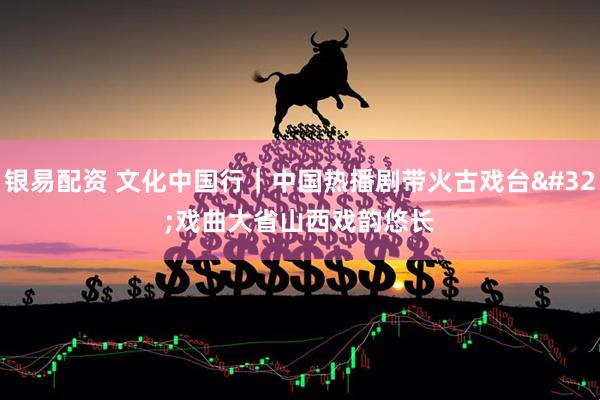 银易配资 文化中国行｜中国热播剧带火古戏台 戏曲大省山西戏韵悠长