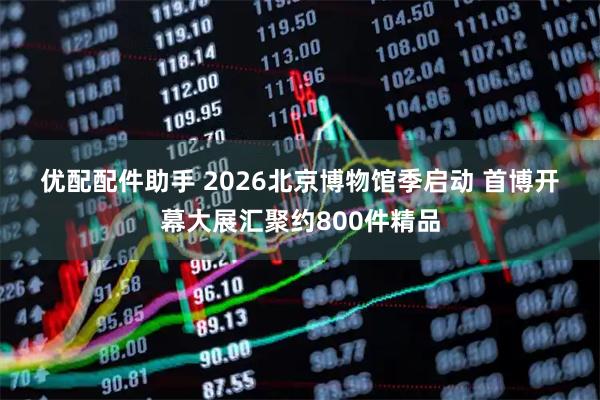优配配件助手 2026北京博物馆季启动 首博开幕大展汇聚约800件精品