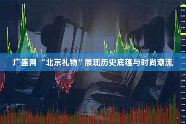 广盛网 “北京礼物”展现历史底蕴与时尚潮流