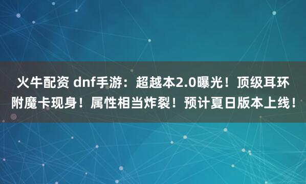 火牛配资 dnf手游：超越本2.0曝光！顶级耳环附魔卡现身！属性相当炸裂！预计夏日版本上线！