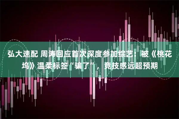 弘大速配 周涛回应首次深度参加综艺：被《桃花坞》温柔标签“骗了”，竞技感远超预期
