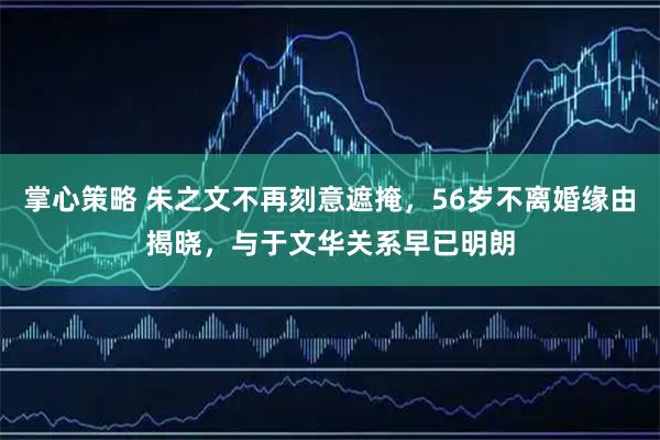 掌心策略 朱之文不再刻意遮掩，56岁不离婚缘由揭晓，与于文华关系早已明朗