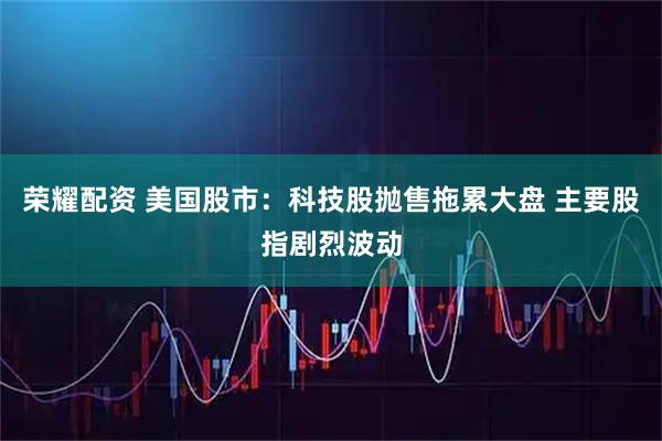荣耀配资 美国股市：科技股抛售拖累大盘 主要股指剧烈波动