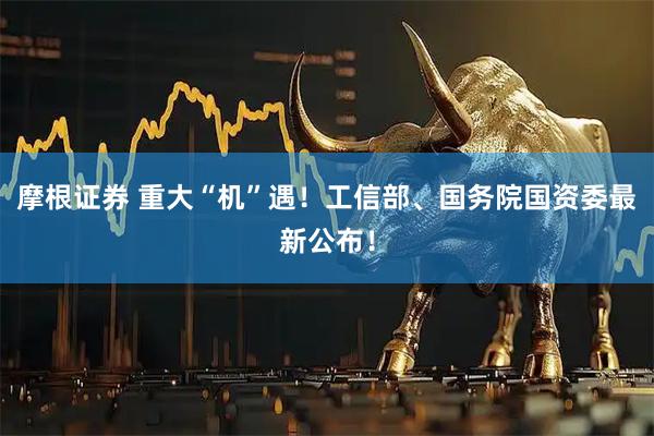 摩根证券 重大“机”遇！工信部、国务院国资委最新公布！