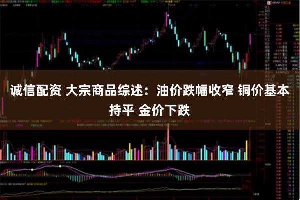 诚信配资 大宗商品综述：油价跌幅收窄 铜价基本持平 金价下跌