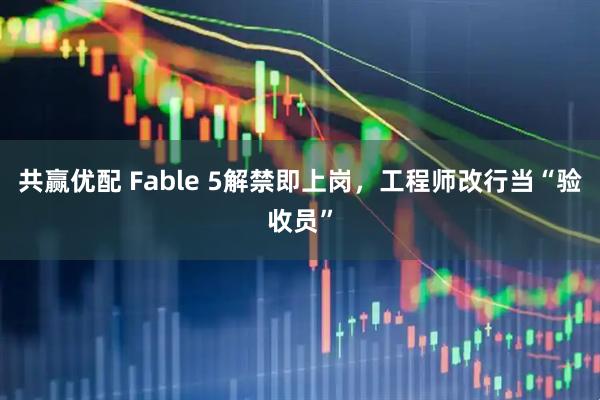 共赢优配 Fable 5解禁即上岗，工程师改行当“验收员”