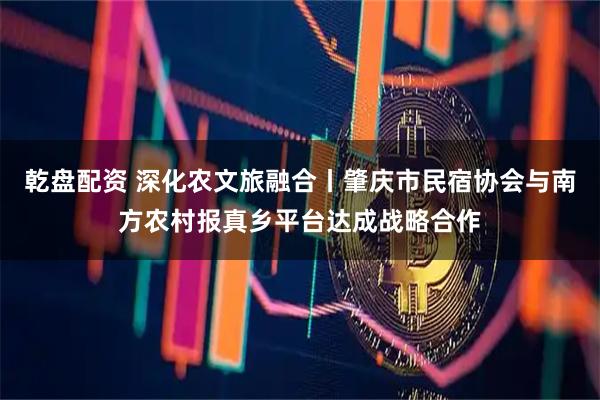 乾盘配资 深化农文旅融合丨肇庆市民宿协会与南方农村报真乡平台达成战略合作