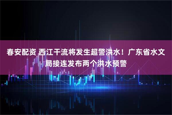 春安配资 西江干流将发生超警洪水！广东省水文局接连发布两个洪水预警