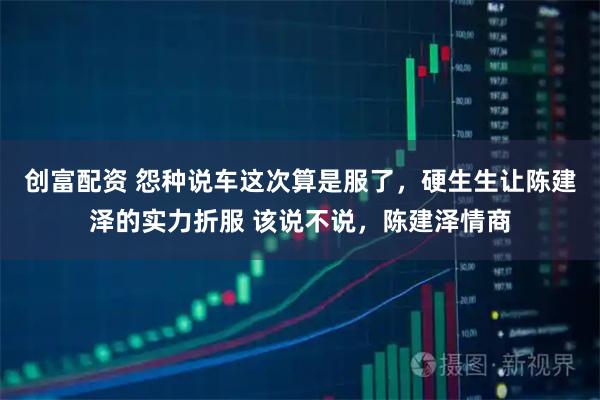 创富配资 怨种说车这次算是服了，硬生生让陈建泽的实力折服 该说不说，陈建泽情商
