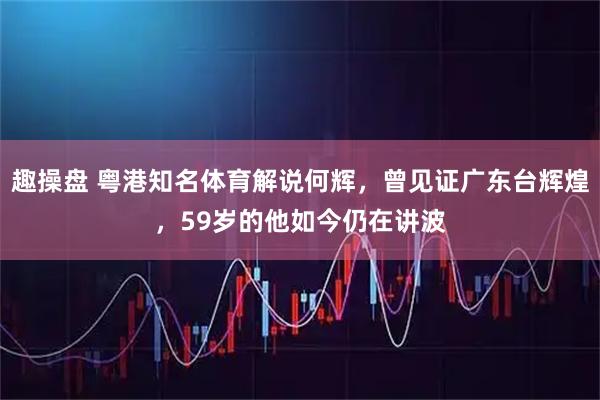 趣操盘 粤港知名体育解说何辉，曾见证广东台辉煌，59岁的他如今仍在讲波