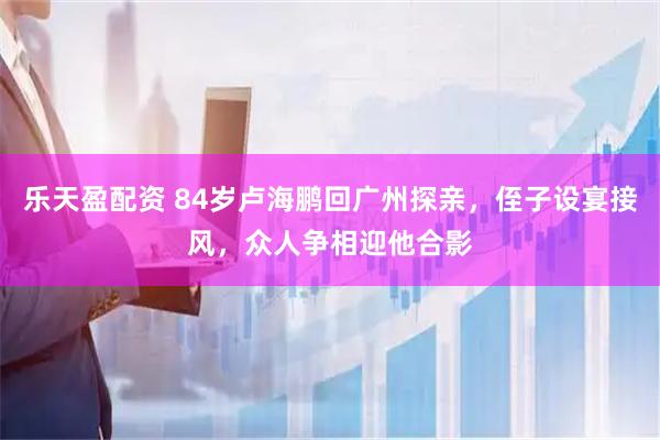 乐天盈配资 84岁卢海鹏回广州探亲，侄子设宴接风，众人争相迎他合影