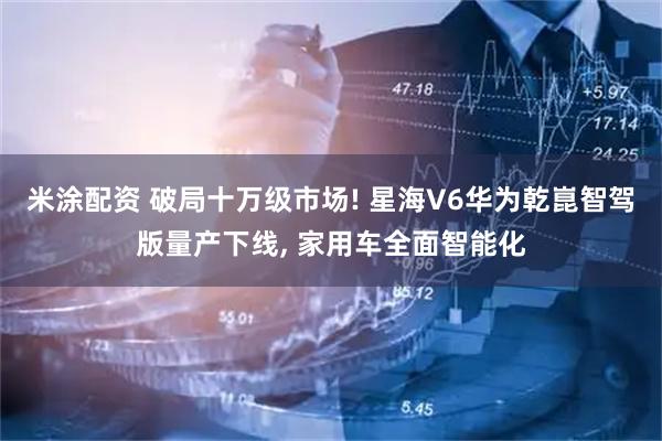 米涂配资 破局十万级市场! 星海V6华为乾崑智驾版量产下线, 家用车全面智能化