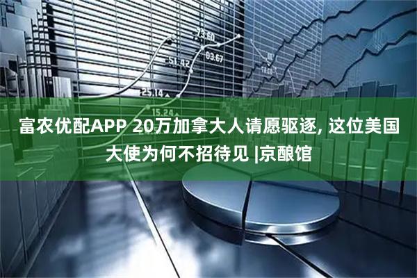 富农优配APP 20万加拿大人请愿驱逐, 这位美国大使为何不招待见 |京酿馆