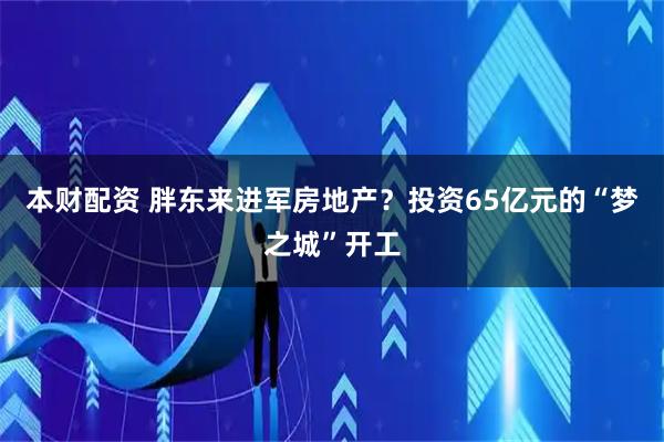 本财配资 胖东来进军房地产？投资65亿元的“梦之城”开工